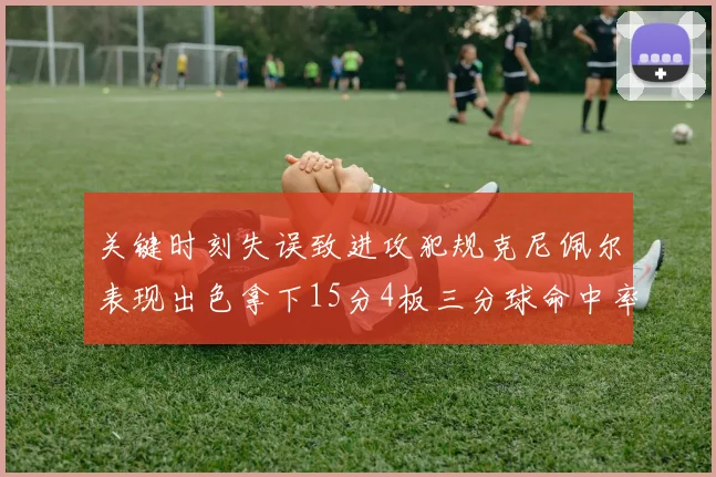 关键时刻失误致进攻犯规克尼佩尔表现出色拿下15分4板三分球命中率高达50