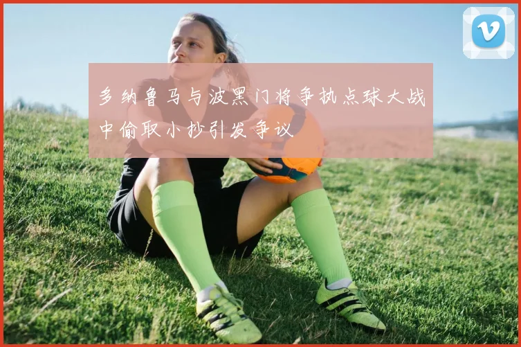 多纳鲁马与波黑门将争执点球大战中偷取小抄引发争议