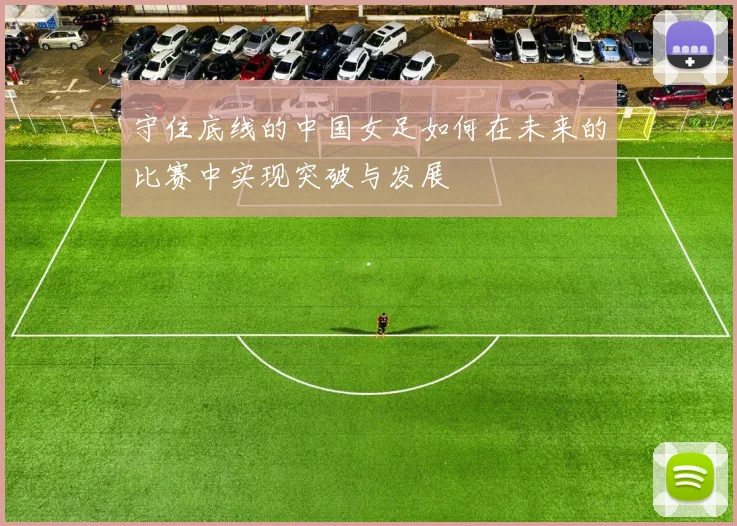 守住底线的中国女足如何在未来的比赛中实现突破与发展
