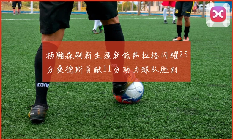 杨瀚森刷新生涯新低弗拉格闪耀25分桑德斯贡献11分助力球队胜利