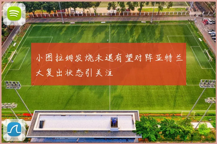 小图拉姆发烧未退有望对阵亚特兰大复出状态引关注