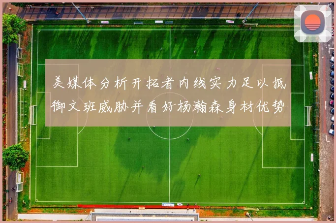 美媒体分析开拓者内线实力足以抵御文班威胁并看好杨瀚森身材优势