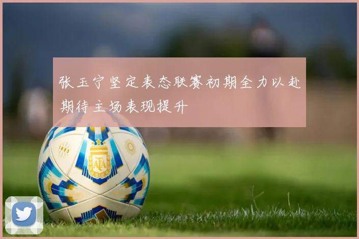 张玉宁坚定表态联赛初期全力以赴期待主场表现提升