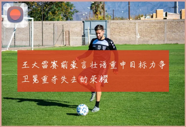 王大雷赛前豪言壮语重申目标力争卫冕重夺失去的荣耀