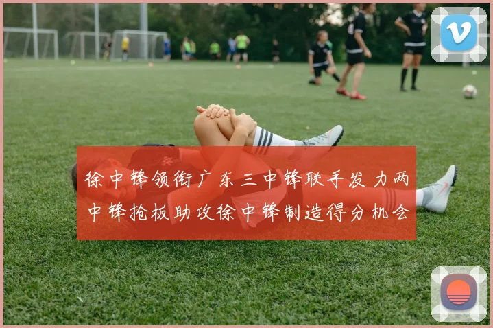 徐中锋领衔广东三中锋联手发力两中锋抢板助攻徐中锋制造得分机会