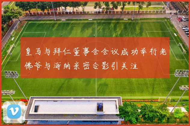 皇马与拜仁董事会会议成功举行老佛爷与海纳亲密合影引关注