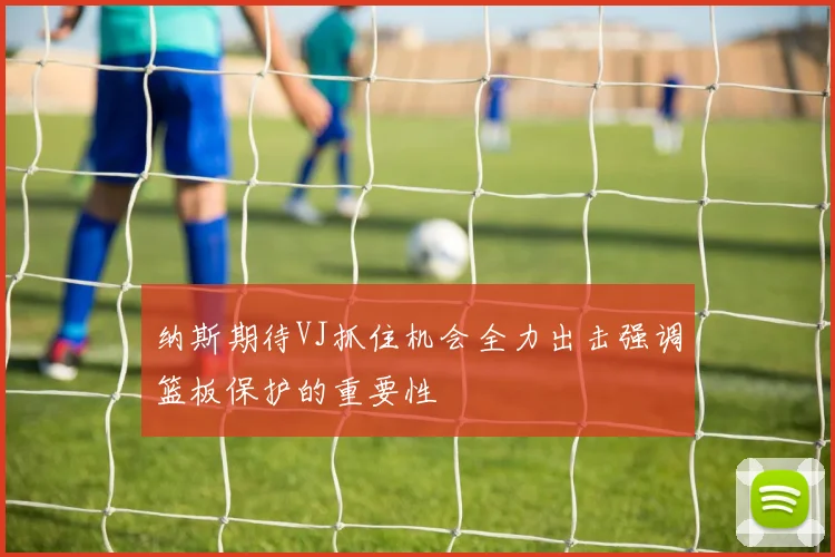 纳斯期待VJ抓住机会全力出击强调篮板保护的重要性