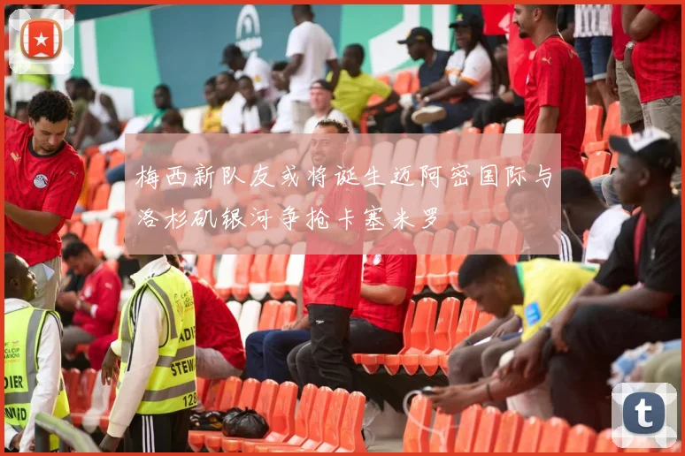 梅西新队友或将诞生迈阿密国际与洛杉矶银河争抢卡塞米罗