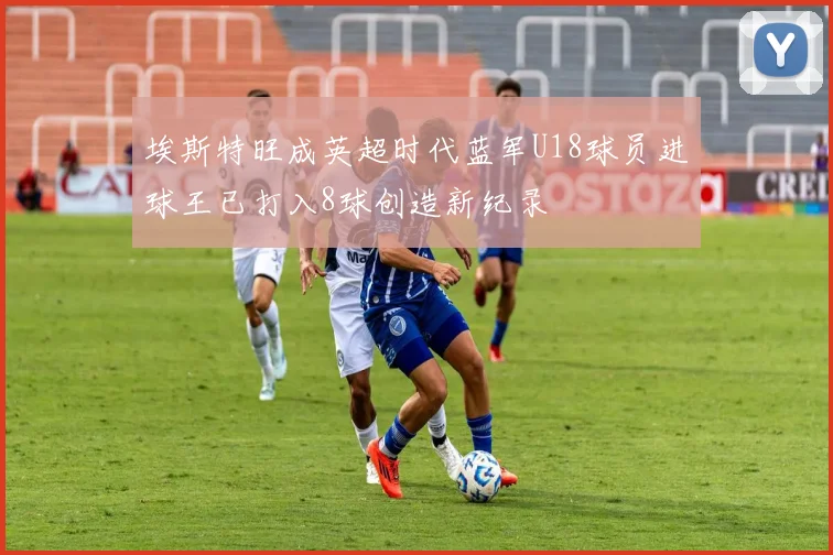 埃斯特旺成英超时代蓝军U18球员进球王已打入8球创造新纪录